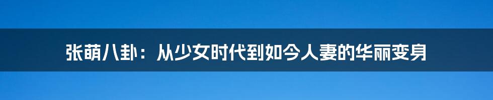 张萌八卦：从少女时代到如今人妻的华丽变身