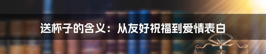 送杯子的含义:从友好祝福到爱情表白