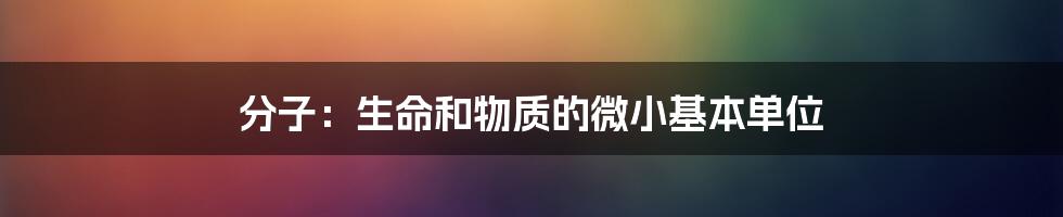 分子:生命和物质的微小基本单位