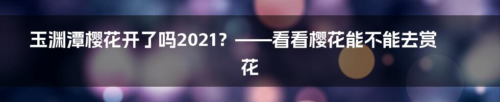 玉渊潭樱花开了吗2021？——看看樱花能不能去赏花