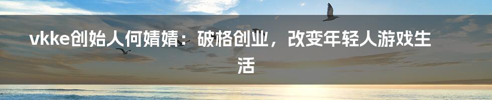 vkke创始人何婧婧:破格创业,改变年轻人游戏生活