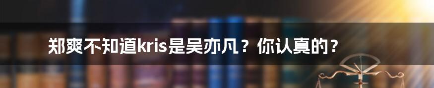 郑爽不知道kris是吴亦凡？你认真的？