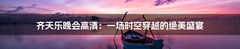 齐天乐晚会高清：一场时空穿越的绝美盛宴