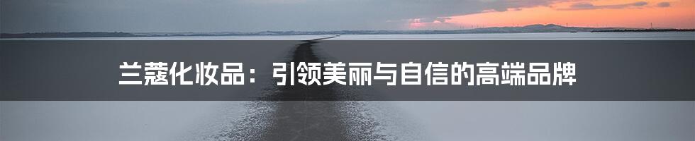 兰蔻化妆品:引领美丽与自信的高端品牌