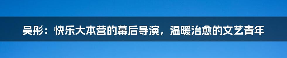 吴彤：快乐大本营的幕后导演，温暖治愈的文艺青年