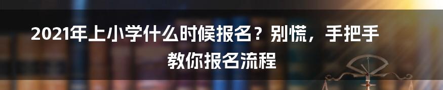 2021年上小学什么时候报名？别慌，手把手教你报名流程