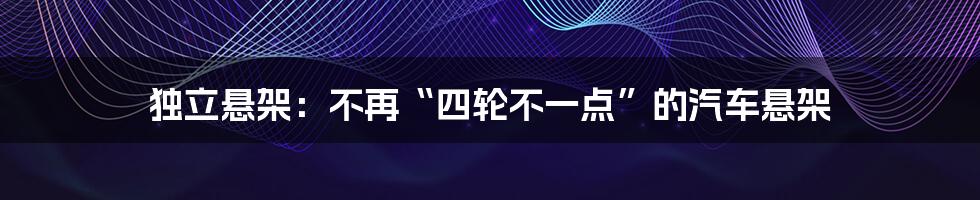 独立悬架:不再“四轮不一点”的汽车悬架