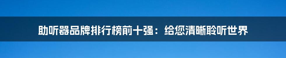 助听器品牌排行榜前十强：给您清晰聆听世界