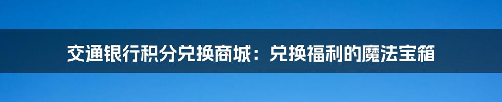 交通银行积分兑换商城：兑换福利的魔法宝箱