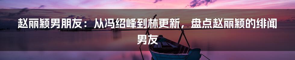 赵丽颖男朋友：从冯绍峰到林更新，盘点赵丽颖的绯闻男友