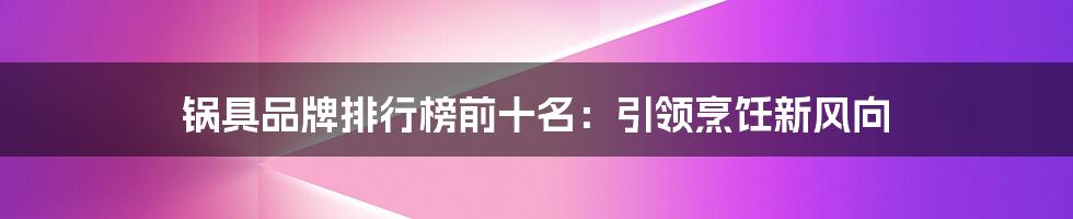 锅具品牌排行榜前十名：引领烹饪新风向