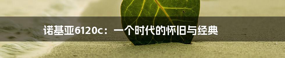 诺基亚6120c：一个时代的怀旧与经典