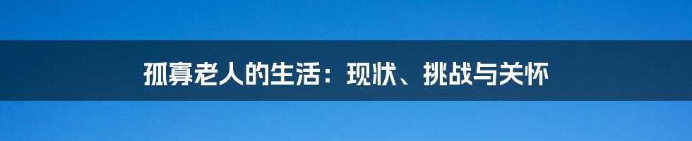 孤寡老人的生活：现状、挑战与关怀