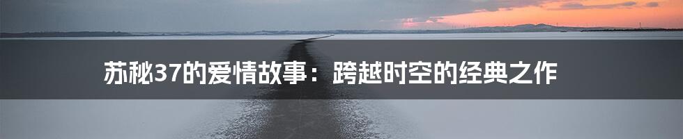 苏秘37的爱情故事：跨越时空的经典之作