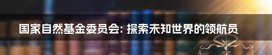 国家自然基金委员会: 探索未知世界的领航员