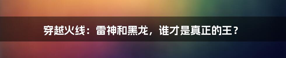 穿越火线：雷神和黑龙，谁才是真正的王？