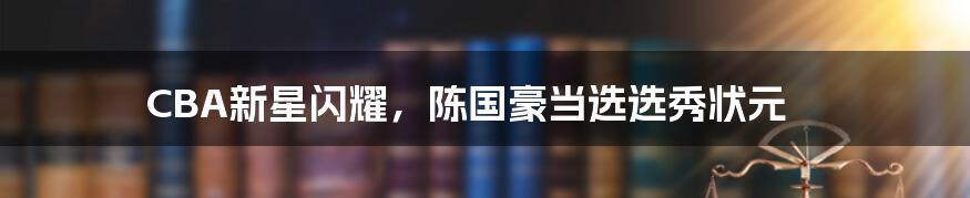 CBA新星闪耀，陈国豪当选选秀状元