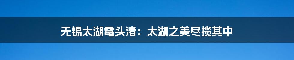 无锡太湖鼋头渚:太湖之美尽揽其中
