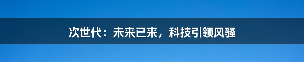次世代:未来已来,科技引领风骚