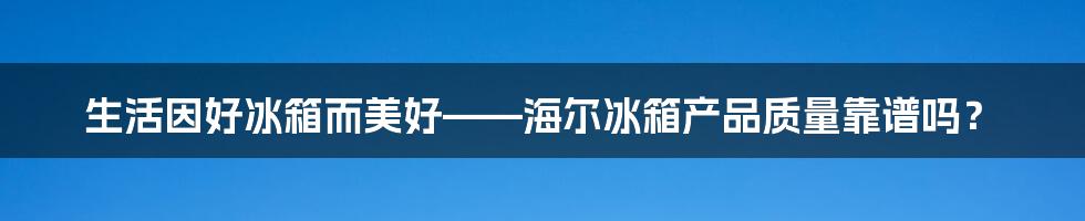 生活因好冰箱而美好——海尔冰箱产品质量靠谱吗？