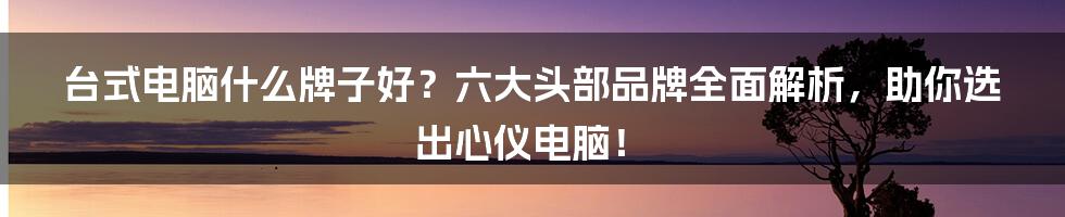 台式电脑什么牌子好？六大头部品牌全面解析，助你选出心仪电脑！