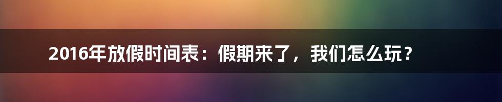 2016年放假时间表：假期来了，我们怎么玩？