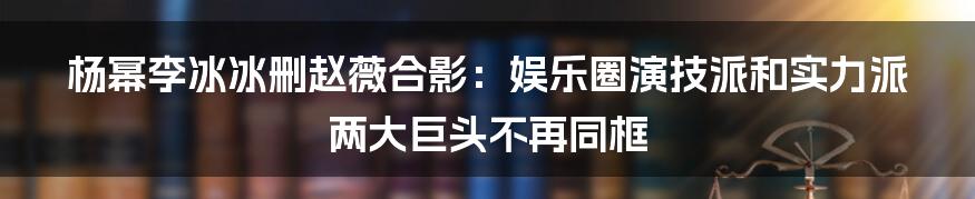 杨幂李冰冰删赵薇合影：娱乐圈演技派和实力派两大巨头不再同框