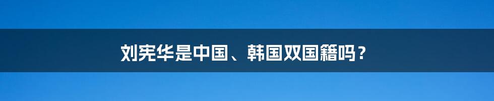 刘宪华是中国、韩国双国籍吗？