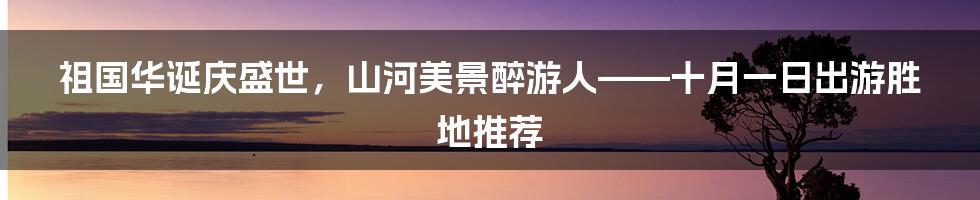 祖国华诞庆盛世,山河美景醉游人——十月一日出游胜地推荐
