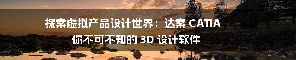 探索虚拟产品设计世界：达索 CATIA 你不可不知的 3D 设计软件