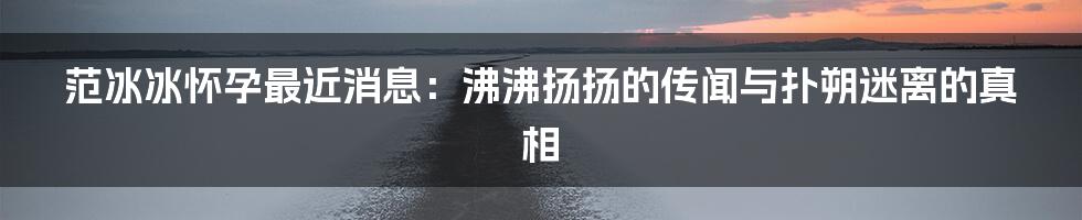 范冰冰怀孕最近消息：沸沸扬扬的传闻与扑朔迷离的真相