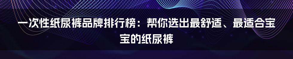 一次性纸尿裤品牌排行榜:帮你选出最舒适、最适合宝宝的纸尿裤