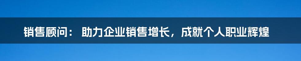 销售顾问： 助力企业销售增长，成就个人职业辉煌