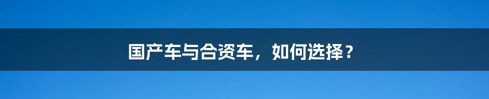国产车与合资车,如何选择?