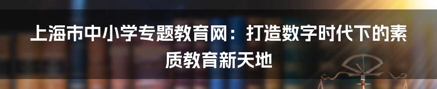 上海市中小学专题教育网：打造数字时代下的素质教育新天地