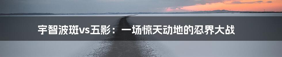 宇智波斑vs五影:一场惊天动地的忍界大战