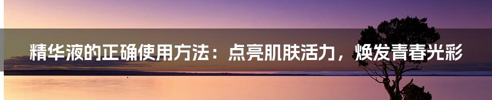 精华液的正确使用方法:点亮肌肤活力,焕发青春光彩