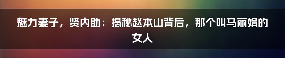 魅力妻子,贤内助:揭秘赵本山背后,那个叫马丽娟的女人