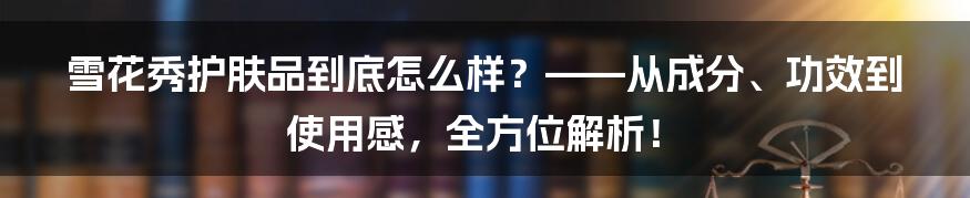 雪花秀护肤品到底怎么样？——从成分、功效到使用感，全方位解析！