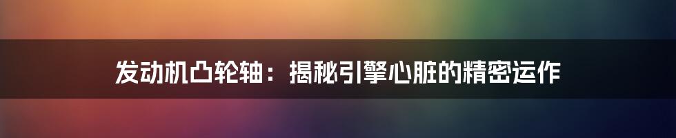发动机凸轮轴:揭秘引擎心脏的精密运作