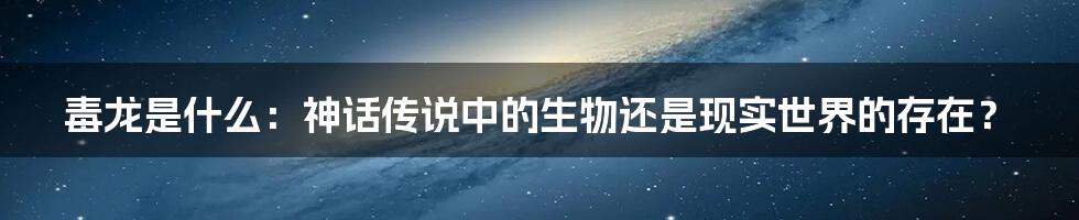 毒龙是什么：神话传说中的生物还是现实世界的存在？