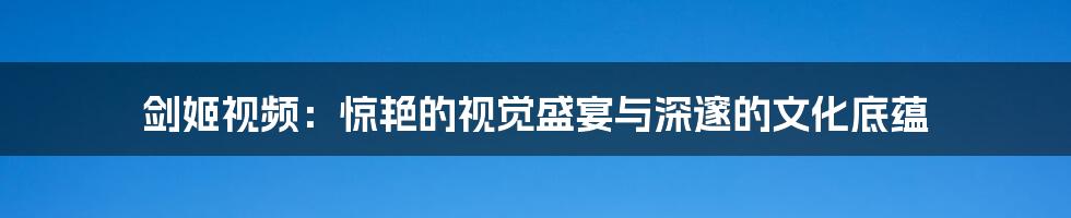 剑姬视频:惊艳的视觉盛宴与深邃的文化底蕴