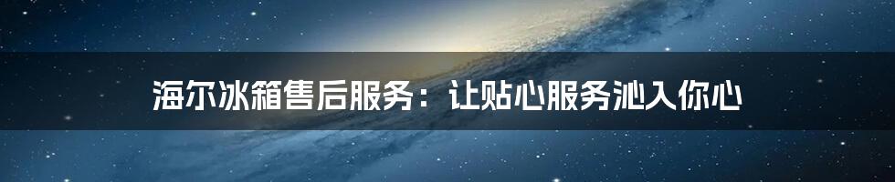 海尔冰箱售后服务:让贴心服务沁入你心