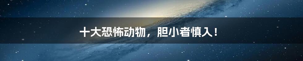 十大恐怖动物,胆小者慎入!