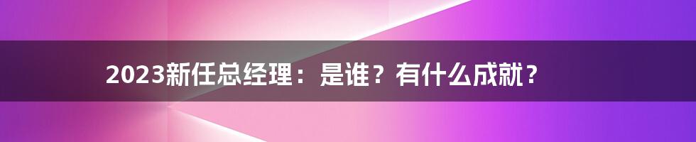 2023新任总经理:是谁?有什么成就?