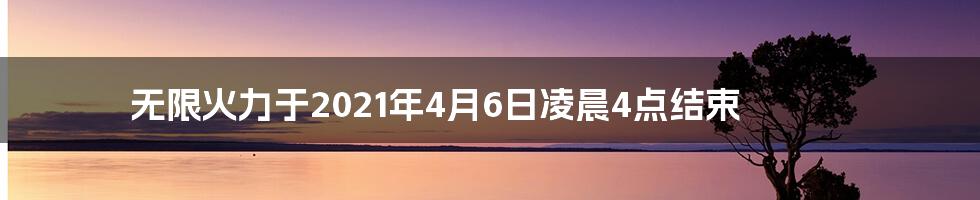 无限火力于2021年4月6日凌晨4点结束