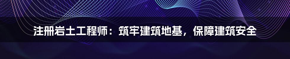 注册岩土工程师：筑牢建筑地基，保障建筑安全