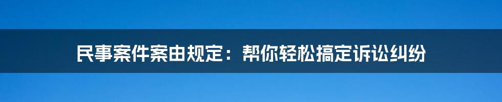 民事案件案由规定：帮你轻松搞定诉讼纠纷