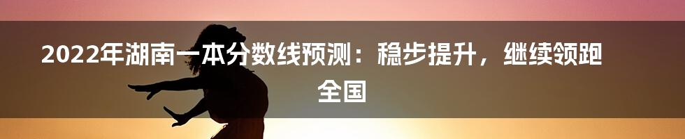 2022年湖南一本分数线预测：稳步提升，继续领跑全国