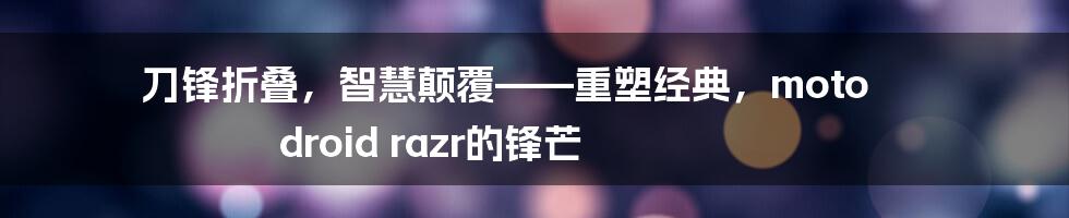 刀锋折叠,智慧颠覆——重塑经典,moto droid razr的锋芒